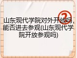 山东现代学院对外开放吗，能否进去参观(山东现代学院开放参观吗)