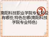 南阳科技职业学院专业开设有哪些,特色在哪(南阳科技学院专业特色)