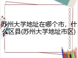 苏州大学地址在哪个市，什么区县(苏州大学地址市区)