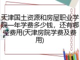天津国土资源和房屋职业学院一年学费多少钱，还有哪些费用(天津房院学费及费用)
