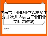 内蒙古工业职业学院要多少分才能进(内蒙古工业职业学院录取线)