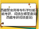 西藏警官高等专科学校能不能考研，成绩在哪里查询(西藏考研成绩查询)