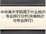 中央美术学院属于什么档次，专业排行分析(央美档次与专业排行)