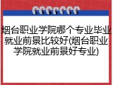 烟台职业学院哪个专业毕业就业前景比较好(烟台职业学院就业前景好专业)