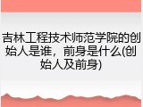 吉林工程技术师范学院的创始人是谁，前身是什么(创始人及前身)