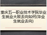 重庆五一职业技术学院毕业生就业大致去向如何(毕业生就业去向)