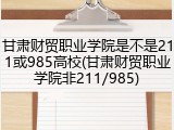甘肃财贸职业学院是不是211或985高校(甘肃财贸职业学院非211/985)