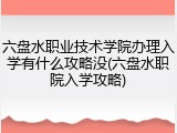 六盘水职业技术学院办理入学有什么攻略没(六盘水职院入学攻略)