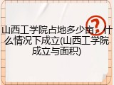 山西工学院占地多少亩，什么情况下成立(山西工学院成立与面积)