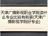 天津广播影视职业学院读什么专业比较有前景(天津广播影视学院好专业)