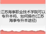 江苏海事职业技术学院可以专升本吗，如何操作(江苏海事专升本途径)