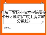 广东工贸职业技术学院要多少分才能进(广东工贸录取分数线)