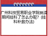 广州科技贸易职业学院就读期间挂科了怎么办呢？(挂科补救办法)