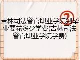 吉林司法警官职业学院到毕业要花多少学费(吉林司法警官职业学院学费)