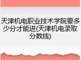 天津机电职业技术学院要多少分才能进(天津机电录取分数线)