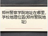 郑州警察学院地址在哪里,学校地理位置(郑州警院地址)
