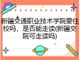 新疆交通职业技术学院要住校吗，是否能走读(新疆交院可走读吗)