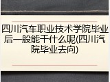 四川汽车职业技术学院毕业后一般能干什么呢(四川汽院毕业去向)