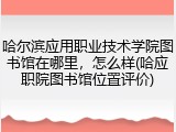 哈尔滨应用职业技术学院图书馆在哪里，怎么样(哈应职院图书馆位置评价)