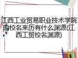 江西工业贸易职业技术学院的校名来历有什么渊源(江西工贸校名渊源)