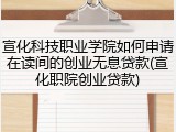 宣化科技职业学院如何申请在读间的创业无息贷款(宣化职院创业贷款)