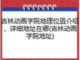 吉林动画学院地理位置介绍，详细地址在哪(吉林动画学院地址)