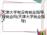 天津大学有没有就业指导，好就业吗(天津大学就业指导)