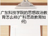 广东科技学院的思想政治教育怎么样(广科思政教育如何)