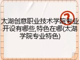 太湖创意职业技术学院专业开设有哪些,特色在哪(太湖学院专业特色)