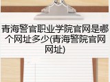 青海警官职业学院官网是哪个网址多少(青海警院官网网址)