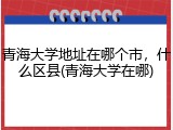 青海大学地址在哪个市，什么区县(青海大学在哪)