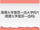 湘潭大学是双一流大学吗?(湘潭大学是双一流吗)