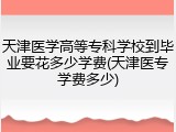 天津医学高等专科学校到毕业要花多少学费(天津医专学费多少)