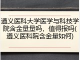 遵义医科大学医学与科技学院含金量量吗,值得报吗(遵义医科院含金量如何)