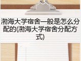 渤海大学宿舍一般是怎么分配的(渤海大学宿舍分配方式)