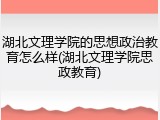 湖北文理学院的思想政治教育怎么样(湖北文理学院思政教育)