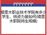 塔里木职业技术学院有多少学生，师资力量如何(塔里木职院师生规模)