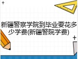 新疆警察学院到毕业要花多少学费(新疆警院学费)