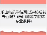 乐山师范学院可以进校后转专业吗？(乐山师范学院转专业条件)