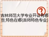 吉林师范大学专业开设有哪些,特色在哪(吉师特色专业)