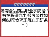 湖南食品药品职业学院是否有在职研究生,报考条件如何(湖南食药职院在职研条件)