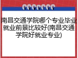南昌交通学院哪个专业毕业就业前景比较好(南昌交通学院好就业专业)