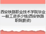西安铁路职业技术学院毕业一般工资多少钱(西安铁路职院薪资)