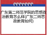 广东第二师范学院的思想政治教育怎么样(广东二师思政教育如何)