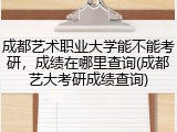 成都艺术职业大学能不能考研，成绩在哪里查询(成都艺大考研成绩查询)