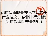新疆铁道职业技术学院属于什么档次，专业排行分析(新疆铁职院专业排行)