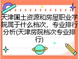天津国土资源和房屋职业学院属于什么档次，专业排行分析(天津房院档次专业排行)