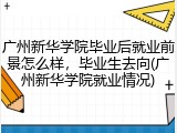广州新华学院毕业后就业前景怎么样，毕业生去向(广州新华学院就业情况)