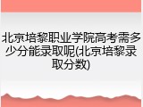 北京培黎职业学院高考需多少分能录取呢(北京培黎录取分数)
