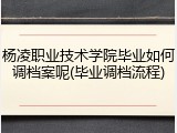 杨凌职业技术学院毕业如何调档案呢(毕业调档流程)